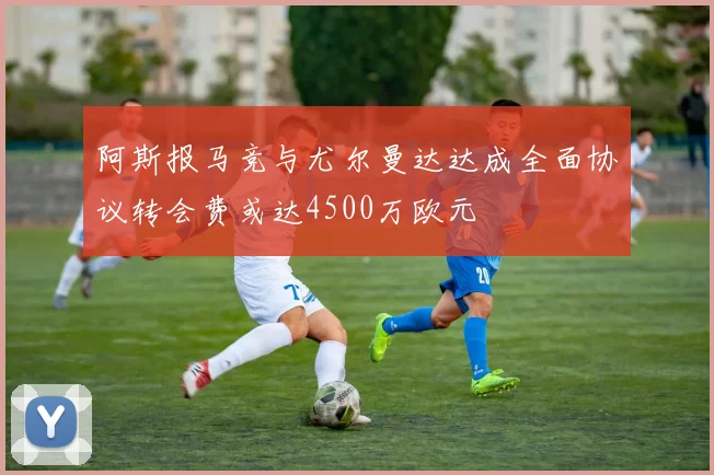 阿斯报马竞与尤尔曼达达成全面协议转会费或达4500万欧元