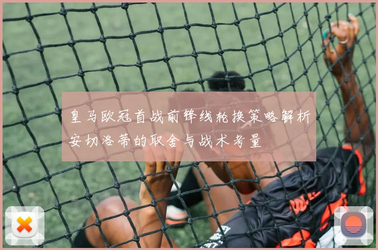 皇马欧冠首战前锋线轮换策略解析安切洛蒂的取舍与战术考量