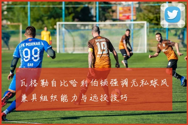 瓦格勒自比哈利伯顿强调无私球风兼具组织能力与远投技巧