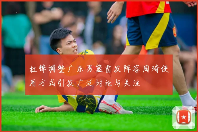 杜锋调整广东男篮首发阵容周琦使用方式引发广泛讨论与关注
