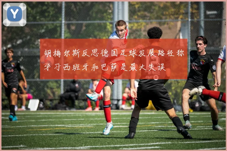 胡梅尔斯反思德国足球发展路径称学习西班牙和巴萨是最大失误