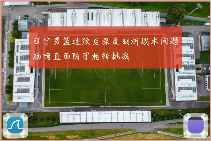 辽宁男篮连败后深度剖析战术问题杨鸣直面防守轮转挑战